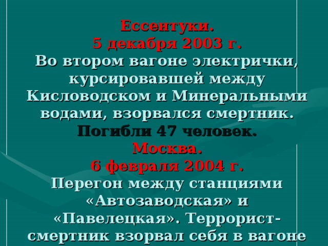 Ессентуки.  5 декабря 2003 г.  Во втором вагоне электрички, курсировавшей между Кисловодском и Минеральными водами, взорвался смертник.  Погибли 47 человек.  Москва.  6 февраля 2004 г.  Перегон между станциями «Автозаводская» и «Павелецкая». Террорист-смертник взорвал себя в вагоне метро.  Погибли 39 человек.