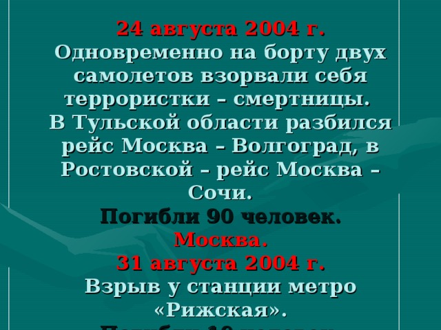 24 августа 2004 г.  Одновременно на борту двух самолетов взорвали себя террористки – смертницы.  В Тульской области разбился рейс Москва – Волгоград, в Ростовской – рейс Москва – Сочи.  Погибли 90 человек.  Москва.  31 августа 2004 г.  Взрыв у станции метро «Рижская».  Погибли 10 человек.