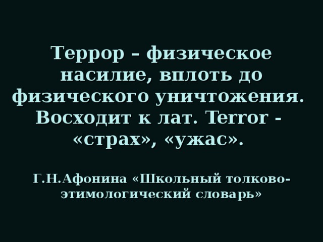 Террор – физическое насилие, вплоть до физического уничтожения.  Восходит к лат. Terror -  «страх», «ужас».   Г.Н.Афонина «Школьный толково-этимологический словарь»