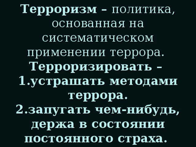 Терроризм – политика, основанная на систематическом применении террора.   Терроризировать –  1.устрашать методами террора.  2.запугать чем-нибудь, держа в состоянии постоянного страха.   (толковый словарь С.И.Ожегова и Н.Ю.Шведовой)