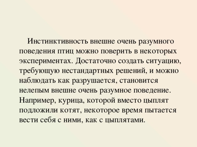  Инстинктивность внешне очень разумного поведения птиц можно поверить в некоторых экспериментах. Достаточно создать ситуацию, требующую нестандартных решений, и можно наблюдать как разрушается, становится нелепым внешне очень разумное поведение.  Например, курица, которой вместо цыплят подложили котят, некоторое время пытается вести себя с ними, как с цыплятами. 