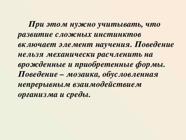  При этом нужно учитывать, что развитие сложных инстинктов включает элемент научения. Поведение нельзя механически расчленить на врожденные и приобретенные формы. Поведение – мозаика, обусловленная непрерывным взаимодействием организма и среды.   