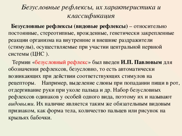 Безусловные рефлексы, их характеристика и классификация    Безусловные рефлексы (видовые рефлексы) – относительно постоянные, стереотипные, врожденные, генетически закрепленные реакции организма на внутренние и внешние раздражители (стимулы), осуществляемые при участии центральной нервной системы (ЦНС ) .  Термин « безусловный рефлекс » был введен И.П. Павловым для обозначения рефлексов, безусловно, то есть автоматически возникающих при действии соответствующих стимулов на рецепторы.  Например, выделение слюны при попадании пищи в рот, отдергивание руки при уколе пальца и др. Набор безусловных рефлексов одинаков у особей одного вида, поэтому их и называют видовыми . Их наличие является таким же обязательным видовым признаком, как форма тела, количество пальцев или рисунок на крыльях бабочки. 