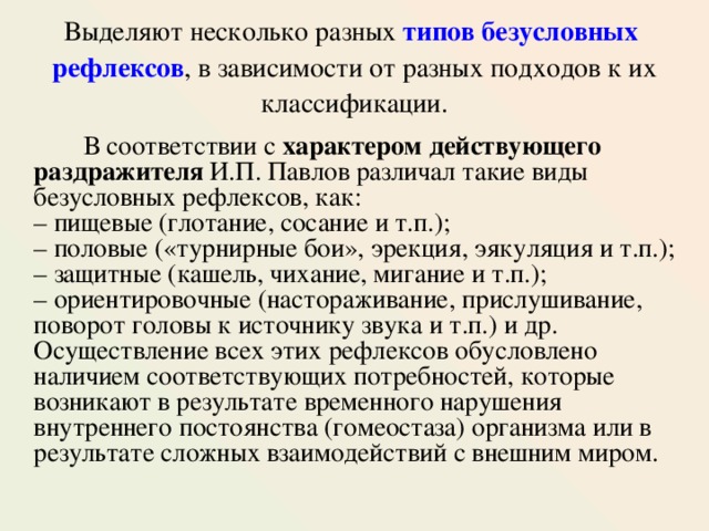 Выделяют несколько разных типов безусловных  рефлексов , в зависимости от разных подходов к их классификации.  В соответствии с характером действующего раздражителя И.П. Павлов различал такие виды безусловных рефлексов, как:  – пищевые (глотание, сосание и т.п.);  – половые («турнирные бои», эрекция, эякуляция и т.п.);  – защитные (кашель, чихание, мигание и т.п.);  – ориентировочные (настораживание, прислушивание, поворот головы к источнику звука и т.п.) и др. Осуществление всех этих рефлексов обусловлено наличием соответствующих потребностей, которые возникают в результате временного нарушения внутреннего постоянства (гомеостаза) организма или в результате сложных взаимодействий с внешним миром. 