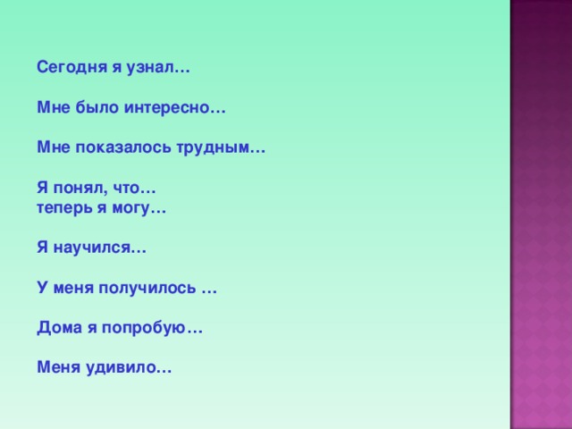  Сегодня я узнал…   Мне было интересно…   Мне показалось трудным…  Я понял, что…   теперь я могу…    Я научился…   У меня получилось …    Дома я попробую…   Меня удивило…    