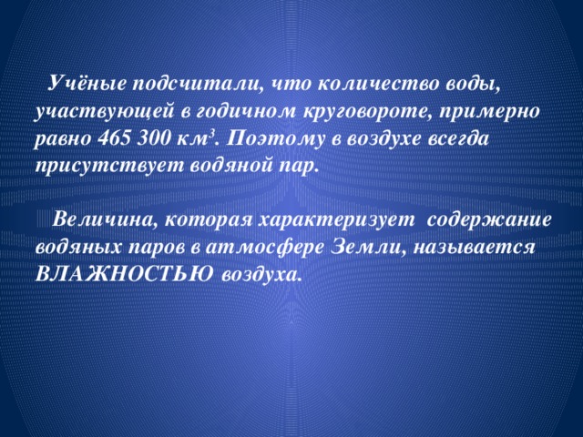  Учёные подсчитали, что количество воды, участвующей в годичном круговороте, примерно равно 465 300 км 3 . Поэтому в воздухе всегда присутствует водяной пар.   Величина, которая характеризует содержание водяных паров в атмосфере Земли, называется ВЛАЖНОСТЬЮ воздуха.   