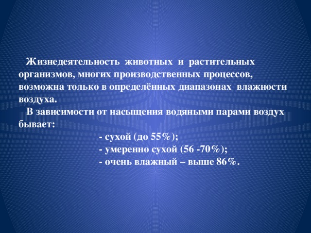  Жизнедеятельность животных и растительных организмов, многих производственных процессов, возможна только в определённых диапазонах влажности воздуха .  В зависимости от насыщения водяными парами воздух бывает:  - сухой (до 55%);  - умеренно сухой (56 -70%);  - очень влажный – выше 86%.   