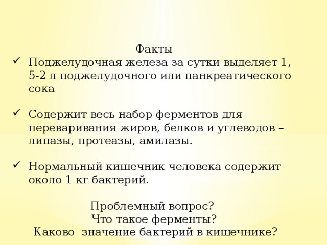 Факты Поджелудочная железа за сутки выделяет 1, 5-2 л поджелудочного или панкреатического сока Содержит весь набор ферментов для переваривания жиров, белков и углеводов – липазы, протеазы, амилазы. Нормальный кишечник человека содержит около 1 кг бактерий. Проблемный вопрос? Что такое ферменты? Каково значение бактерий в кишечнике?