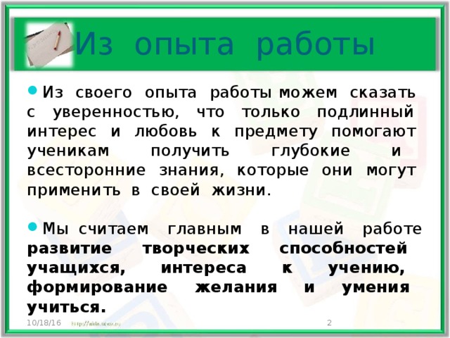 Из опыта работы Из своего опыта работы можем сказать с уверенностью, что только подлинный интерес и любовь к предмету помогают ученикам получить глубокие и всесторонние знания, которые они могут применить в своей жизни. Мы считаем главным в нашей работе развитие творческих способностей учащихся, интереса к учению, формирование желания и умения учиться. 10/18/16  