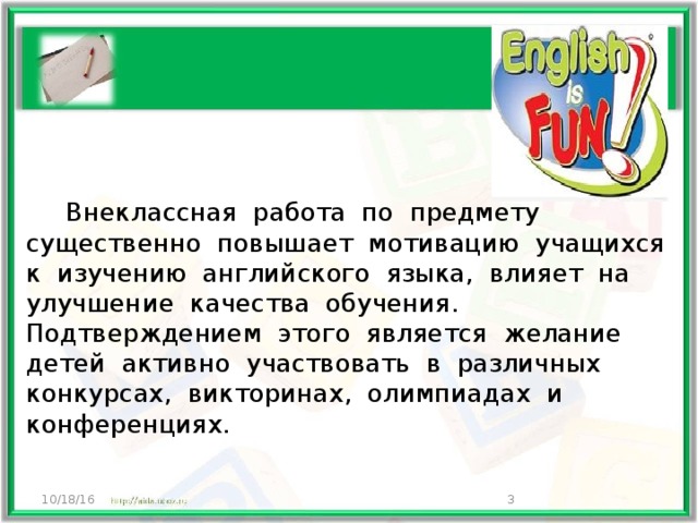  Внеклассная работа по предмету существенно повышает мотивацию учащихся к изучению английского языка, влияет на улучшение качества обучения. Подтверждением этого является желание детей активно участвовать в различных конкурсах, викторинах, олимпиадах и конференциях. 10/18/16  