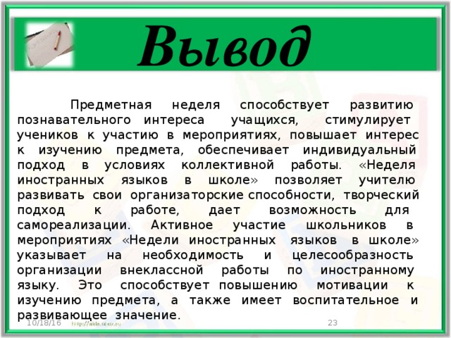 Вывод   Предметная неделя способствует развитию познавательного интереса учащихся, стимулирует учеников к участию в мероприятиях, повышает интерес к изучению предмета, обеспечивает индивидуальный подход в условиях коллективной работы. «Неделя иностранных языков в школе» позволяет учителю развивать свои организаторские способности, творческий подход к работе, дает возможность для самореализации. Активное участие школьников в мероприятиях «Недели иностранных языков в школе» указывает на необходимость и целесообразность организации внеклассной работы по иностранному языку. Это способствует повышению мотивации к изучению предмета, а также имеет воспитательное и развивающее значение. 10/18/16  