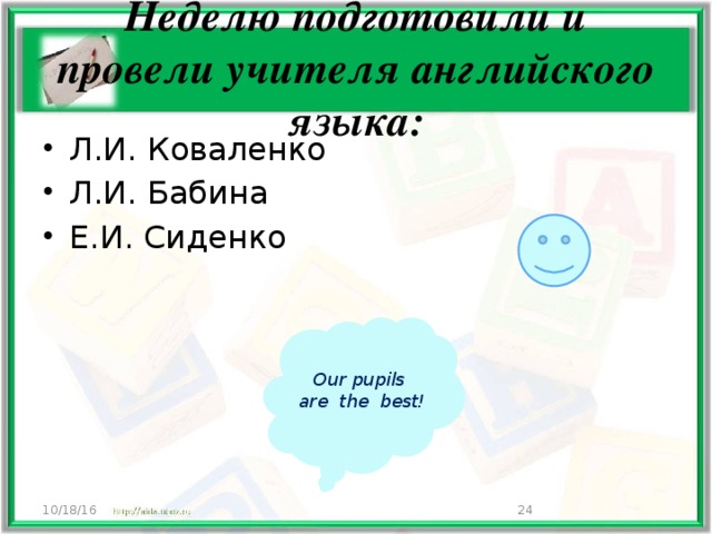 Неделю подготовили и провели учителя английского языка: Л.И. Коваленко Л.И. Бабина Е.И. Сиденко Our pupils are the best! 10/18/16  