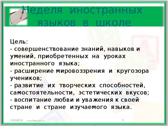 Неделя иностранных языков в школе Цель: - совершенствование знаний, навыков и умений, приобретенных на уроках иностранного языка; - расширение мировоззрения и кругозора учеников; - развитие их творческих способностей, самостоятельности, эстетических вкусов; - воспитание любви и уважения к своей стране и стране изучаемого языка. 10/18/16  