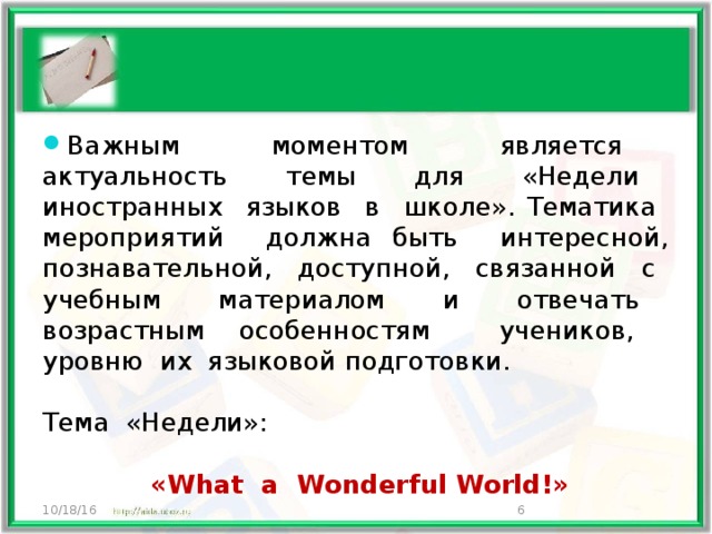 Важным моментом является актуальность темы для «Недели иностранных языков в школе». Тематика мероприятий должна быть интересной, познавательной, доступной, связанной с учебным материалом и отвечать возрастным особенностям учеников, уровню их языковой подготовки. Тема «Недели»:  «What a Wonderful World!» 10/18/16  