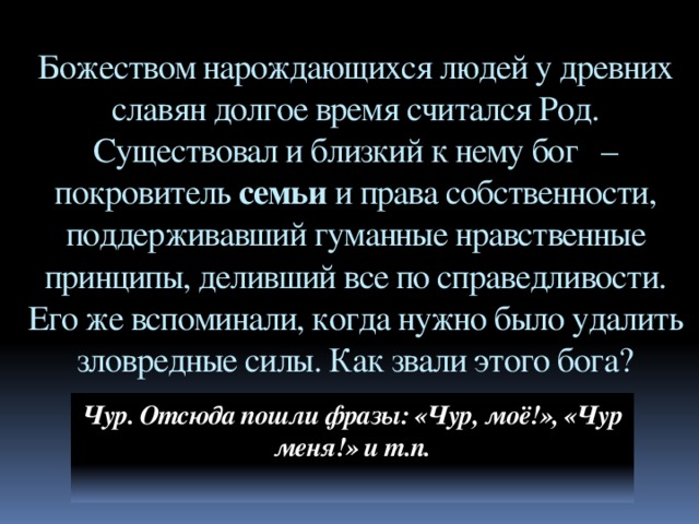 Божеством нарождающихся людей у древних славян долгое время считался Род. Существовал и близкий к нему бог   – покровитель семьи и права собственности, поддерживавший гуманные нравственные принципы, деливший все по справедливости. Его же вспоминали, когда нужно было удалить зловредные силы. Как звали этого бога? Чур. Отсюда пошли фразы: «Чур, моё!», «Чур меня!» и т.п.