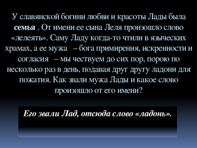 У славянской богини любви и красоты Лады была семья . От имени ее сына Леля произошло слово «лелеять». Саму Ладу когда-то чтили в языческих храмах, а ее мужа   – бога примирения, искренности и согласия   – мы чествуем до сих пор, порою по несколько раз в день, подавая друг другу ладони для пожатия. Как звали мужа Лады и какое слово произошло от его имени? Его звали Лад, отсюда слово «ладонь».