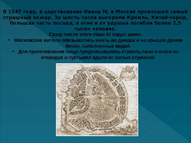 В 1547 году, в царствование Ивана IV, в Москве произошел самый страшный пожар. За шесть часов выгорели Кремль, Китай-город, большая часть посада, в огне и от удушья погибли более 2,5 тысяч человек. Сразу после этого Иван IV издал закон:  Московские жители обязывались иметь во дворах и на крышах домов бочки, наполненные водой  Для приготовления пищи предписывалось строить печи и очаги на огородах и пустырях вдали от жилых строений  