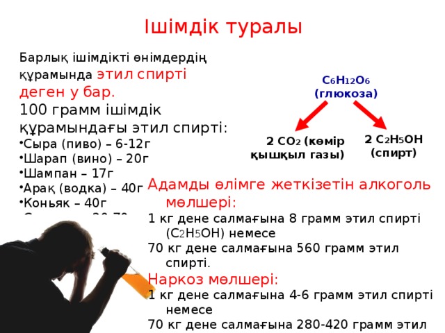 Ішімдік туралы Барлық ішімдікті өнімдердің құрамында этил спирті деген у бар. 100 грамм ішімдік құрамындағы этил спирті: Сыра (пиво) – 6-12г Шарап (вино) – 20г Шампан – 17г Арақ (водка) – 40г Коньяк – 40г Самогон – 20-70г C 6 H 12 O 6 (глюкоза) 2 C 2 H 5 OН (спирт) 2 CО 2 (көмір қышқыл газы) Адамды өлімге жеткізетін алкоголь мөлшері: 1 кг дене салмағына 8 грамм этил спирті (С 2 H 5 ОН) немесе 70 кг дене салмағына 560 грамм этил спирті. Наркоз мөлшері: 1 кг дене салмағына 4-6 грамм этил спирті немесе 70 кг дене салмағына 280-420 грамм этил спирті. 