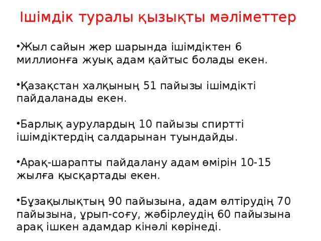 Ішімдік туралы қ ызы қ ты м ә ліметтер Жыл сайын жер шарында ішімдіктен 6 миллионға жуық адам қайтыс болады екен. Қазақстан халқының 51 пайызы ішімдікті пайдаланады екен. Барлық аурулардың 10 пайызы спиртті ішімдіктердің салдарынан туындайды. Арақ-шарапты пайдалану адам өмірін 10-15 жылға қысқартады екен. Бұзақылықтың 90 пайызына, адам өлтірудің 70 пайызына, ұрып-соғу, жәбірлеудің 60 пайызына арақ ішкен адамдар кінәлі көрінеді. 