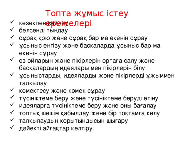 Топта жұмыс істеу ережелері кезекпен сөйлеу белсенді тыңдау сұрақ қою және сұрақ бар ма екенін сұрау ұсыныс енгізу және басқаларда ұсыныс бар ма екенін сұрау өз ойларын және пікірлерін ортаға салу және басқалардың идеялары мен пікірлерін білу ұсыныстарды, идеяларды және пікірлерді ұжыммен талқылау көмектесу және көмек сұрау түсініктеме беру және түсініктеме беруді өтіну идеяларға түсініктеме беру және оны бағалау топтық шешім қабылдау және бір тоқтамға келу талқылаудың қорытындысын шығару дәйекті айғақтар келтіру. 