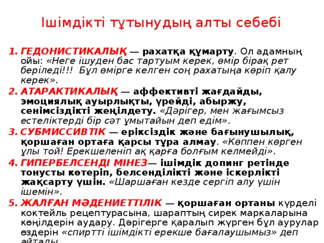 Ішімдікті тұтынудың алты себебі ГЕДОНИСТИКАЛЫҚ — рахатқа құмарту . Ол адамның ойы: «Неге ішуден бас тартуым керек, өмір бірақ рет беріледі!!! Бұл өмірге келген соң рахатыңа көріп қалу керек» . АТАРАКТИКАЛЫҚ — аффективті жағдайды, эмоциялық ауырлықты, үрейді, абыржу, сенімсіздікті жеңілдету.  «Дәрігер, мен жағымсыз естеліктерді бір сәт ұмытайын деп едім» . СУБМИССИВТІК — еріксіздік және бағынушылық, қоршаған ортаға қарсы тұра алмау . «Көппен көрген ұлы той! Ерекшеленіп ақ қарға болғым келмейді» . ГИПЕРБЕЛСЕНДІ МІНЕЗ — ішімдік допинг ретінде тонусты көтеріп, белсенділікті және іскерлікті жақсарту үшін.  «Шаршаған кезде сергіп алу үшін ішемін» . ЖАЛҒАН МӘДЕНИЕТТІЛІК — қоршаған ортаны күрделі коктейль рецептурасына, шараптың сирек маркаларына көңілдерін аудару. Дәрігерге қаралып жүрген бұл аурулар өздерін «спиртті ішімдікті ерекше бағалаушымыз» деп айтады . ҰЛТТЫҚ — той және мейрамдар . 
