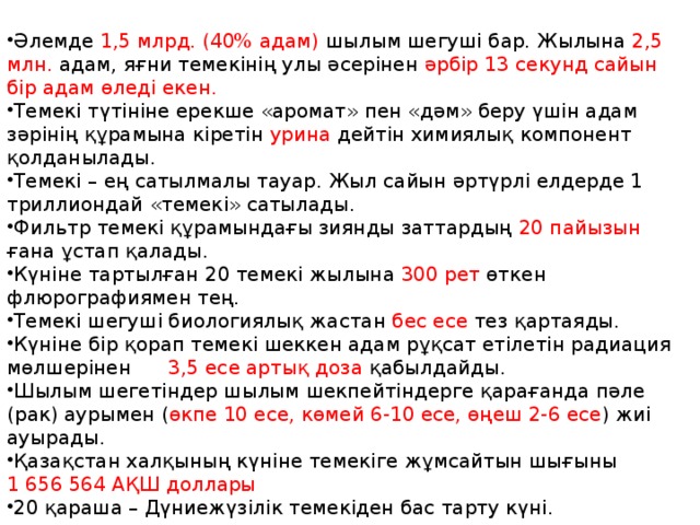 Темекі туралы қ ызы қ ты м ә ліметтер Әлемде 1,5 млрд. (40% адам) шылым шегуші бар. Жылына 2,5 млн. адам, яғни темекінің улы әсерінен әрбір 13 секунд сайын бір адам өледі екен. Темекі түтініне ерекше «аромат» пен «дәм» беру үшін адам зәрінің құрамына кіретін урина дейтін химиялық компонент қолданылады. Темекі – ең сатылмалы тауар. Жыл сайын әртүрлі елдерде 1 триллиондай «темекі» сатылады. Фильтр темекі құрамындағы зиянды заттардың 20 пайызын ғана ұстап қалады. Күніне тартылған 20 темекі жылына 300 рет өткен флюрографиямен тең. Темекі шегуші биологиялық жастан бес есе тез қартаяды. Күніне бір қорап темекі шеккен адам рұқсат етілетін радиация мөлшерінен 3,5 есе артық доза қабылдайды. Шылым шегетіндер шылым шекпейтіндерге қарағанда пәле (рак) аурымен ( өкпе 10 есе, көмей 6-10 есе, өңеш 2-6 есе ) жиі ауырады. Қазақстан халқының күніне темекіге жұмсайтын шығыны 1 656 564 АҚШ доллары 20 қараша – Дүниежүзілік темекіден бас тарту күні. 