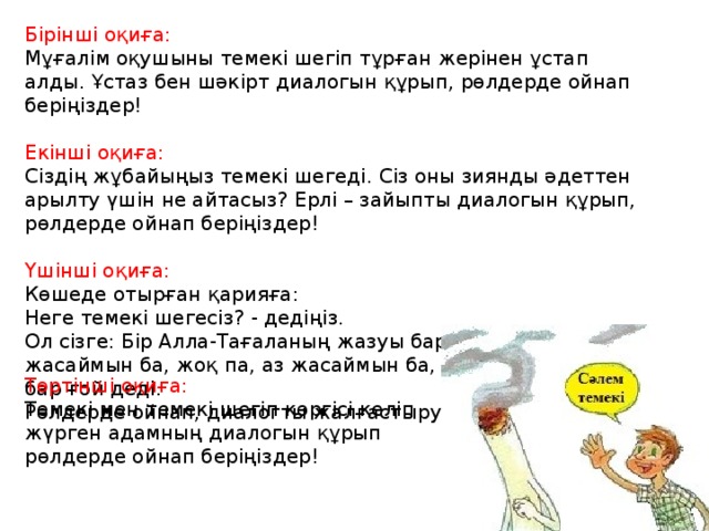 Бірінші оқиға: Мұғалім оқушыны темекі шегіп тұрған жерінен ұстап алды. Ұстаз бен шәкірт диалогын құрып, рөлдерде ойнап беріңіздер!  Екінші оқиға: Сіздің жұбайыңыз темекі шегеді. Сіз оны зиянды әдеттен арылту үшін не айтасыз? Ерлі – зайыпты диалогын құрып, рөлдерде ойнап беріңіздер! Үшінші оқиға: Көшеде отырған қарияға: Неге темекі шегесіз? - дедіңіз. Ол сізге: Бір Алла-Тағаланың жазуы бар ғой, көп жасаймын ба, жоқ па, аз жасаймын ба, әйтеуір бір жазу бар ғой деді. Рөлдерде ойнап, диалогты жалғастыру. Төртінші оқиға: Темекі мен темекі шегіп көргісі келіп жүрген адамның диалогын құрып рөлдерде ойнап беріңіздер! 