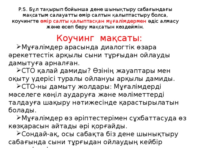 P.S. Бұл тақырып бойынша дене шынықтыру сабағындағы мақсатым салауатты өмір салтын қалыптастыру болса, коучингте өмір салты қалыптасқан мұғалімдермен әдіс алмасу және есеп беру мақсатын көздеймін. Коучинг мақсаты: Мұғалімдер арасында диалогтік өзара әрекеттестік арқылы сыни тұрғыдан ойлауды дамытуға арналған. СТО қалай дамиды? Өзінің жауаптары мен оқыту үдерісі туралы ойлануы арқылы дамиды. СТО-ны дамыту жолдары: Мұғалімдерді мәселеге көңіл аударуға және мәліметтерді талдауға шақыру нәтижесінде қарастырылатын болады. Мұғалімдер өз әріптестерімен сұхбаттасуда өз көзқарасын айтады әрі қорғайды. Сондай-ақ, осы сабақта біз дене шынықтыру сабағында сыни тұрғыдан ойлаудың кейбір аспектілерін қарастырамыз. 
