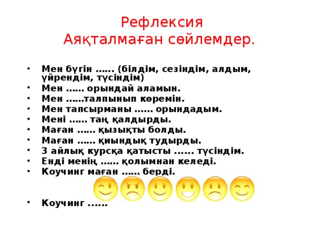 Рефлексия Аяқталмаған сөйлемдер.  Мен бүгін …... (білдім, сезіндім, алдым, үйрендім, түсіндім) Мен …… орындай аламын. Мен ……талпынып көремін. Мен тапсырманы …… орындадым. Мені …… таң қалдырды. Маған …… қызықты болды. Маған …… қиындық тудырды. 3 айлық курсқа қатысты ...... түсіндім. Енді менің …… қолымнан келеді. Коучинг маған …… берді.   Коучинг ......   
