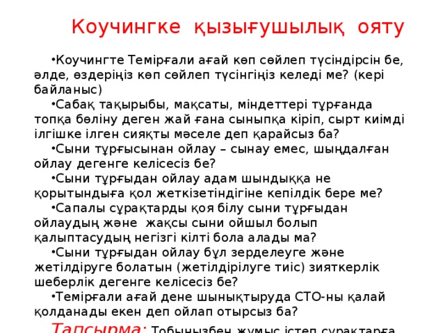 Коучингке қызығушылық ояту Коучингте Темірғали ағай көп сөйлеп түсіндірсін бе, әлде, өздеріңіз көп сөйлеп түсінгіңіз келеді ме? (кері байланыс) Сабақ тақырыбы, мақсаты, міндеттері тұрғанда топқа бөліну деген жай ғана сыныпқа кіріп, сырт киімді ілгішке ілген сияқты мәселе деп қарайсыз ба? Сыни тұрғысынан ойлау – сынау емес, шыңдалған ойлау дегенге келісесіз бе? Сыни тұрғыдан ойлау адам шындыққа не қорытындыға қол жеткізетіндігіне кепілдік бере ме? Сапалы сұрақтарды қоя білу сыни тұрғыдан ойлаудың және жақсы сыни ойшыл болып қалыптасудың негізгі кілті бола алады ма? Сыни тұрғыдан ойлау бұл зерделеуге және жетілдіруге болатын (жетілдірілуге тиіс) зияткерлік шеберлік дегенге келісесіз бе? Темірғали ағай дене шынықтыруда СТО-ны қалай қолданады екен деп ойлап отырсыз ба? Тапсырма:  Тобыңызбен жұмыс істеп сұрақтарға сыни тұрғыда жауап беріңіз? 