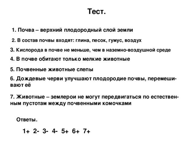 Тест. 1. Почва – верхний плодородный слой земли 2. В состав почвы входят: глина, песок, гумус, воздух 3. Кислорода в почве не меньше, чем в наземно-воздушной среде 4. В почве обитают только мелкие животные 5. Почвенные животные слепы 6. Дождевые черви улучшают плодородие почвы, перемеши-вают её 7. Животные – землерои не могут передвигаться по естествен-ным пустотам между почвенными комочками  Ответы. 1+ 2- 3- 4- 5+ 6+ 7+ 