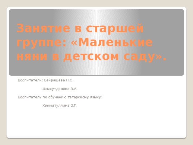 Занятие в старшей группе: «Маленькие няни в детском саду». Воспитатели: Байрашева Н.С.  Шамсутдинова З.А. Воспитатель по обучению татарскому языку:  Хикматуллина З.Г. 