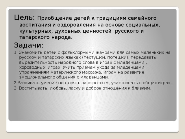 Цель: Приобщение детей к традициям семейного воспитания и оздоровления на основе социальных, культурных, духовных ценностей русского и татарского народа. Задачи: 1. Знакомить детей с фольклорными жанрами для самых маленьких на русском и татарских языках (пестушки, потешки); передавать выразительность народного слова в играх с младенцами , хороводных играх. Учить приемам ухода за младенцами: упражнениям материнского массажа, играм на развитие эмоционального общения с младенцами. 2.Развивать умение повторять за взрослым, участвовать в общих играх. 3. Воспитывать любовь, ласку и доброе отношения к близким. 