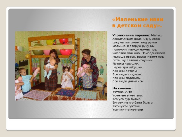 «Маленькие няни в детском саду».    Упражнение парение: Малыш лежит лицом вниз.  Одну свою рукумы положим под ручки малыша, а вторую руку мы положим между ножек под животик малыша. Приподнимаем малыша вверх, раскачиваем под потешку летели кокушки: Летели кокушки, Через три избушки. Как они летели, Все люди глядели. Как они садились, Все люди дивились.     На коленях: Үчтеки, үчте Үсмәгәнгә кечтеки. Үсә-үсә зур булыр, Бигрәк матур бала булыр. Үчти-үчти, үчтеки, Үсеп китте кечтеки. 