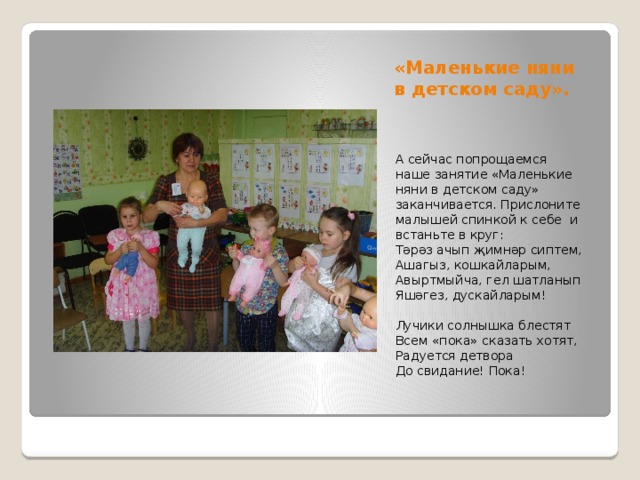 «Маленькие няни в детском саду». А сейчас попрощаемся наше занятие «Маленькие няни в детском саду» заканчивается. Прислоните малышей спинкой к себе и встаньте в круг: Тәрәз ачып җимнәр сиптем, Ашагыз, кошкайларым, Авыртмыйча, гел шатланып Яшәгез, дускайларым!   Лучики солнышка блестят Всем «пока» сказать хотят, Радуется детвора До свидание! Пока! 