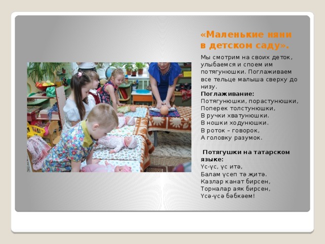 «Маленькие няни в детском саду». Мы смотрим на своих деток, улыбаемся и споем им потягунюшки. Поглаживаем все тельце малыша сверху до низу. Поглаживание: Потягунюшки, порастунюшки, Поперек толстунюшки, В ручки хватунюшки. В ношки ходунюшки. В роток – говорок, А головку разумок.   Потягушки на татарском языке: Үс-үс, үс итә, Балам үсеп тә җитә. Казлар канат бирсен, Торналар аяк бирсен, Үсә-үсә бәбкәем! 