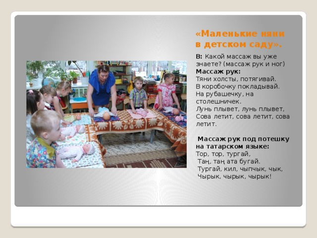 «Маленькие няни в детском саду». В: Какой массаж вы уже знаете? (массаж рук и ног) Массаж рук: Тяни холсты, потягивай. В коробочку покладывай. На рубашечку, на столешничек. Лунь плывет, лунь плывет, Сова летит, сова летит, сова летит.    Массаж рук под потешку на татарском языке: Тор, тор, тургай,  Таң, таң ата бугай.  Тургай, кил, чыпчык, чык,  Чырык, чырык, чырык!   