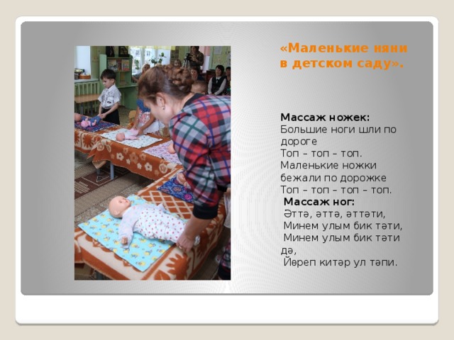 «Маленькие няни в детском саду». Массаж ножек: Большие ноги шли по дороге Топ – топ – топ. Маленькие ножки бежали по дорожке Топ – топ – топ – топ.  Массаж ног:  Әттә, әттә, әттәти,  Минем улым бик тәти,  Минем улым бик тәти дә,  Йөреп китәр ул тәпи. 
