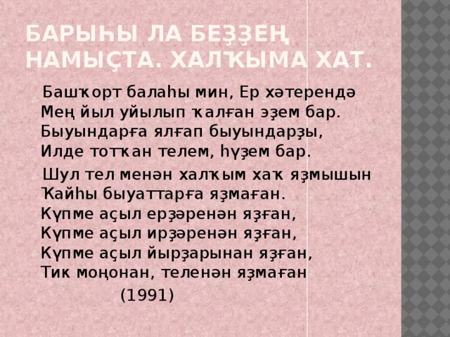 Барыһы ла беҙҙең намыҫта. Халҡыма хат.  Башҡорт балаһы мин, Ер хәтерендә  Мең йыл уйылып ҡалған эҙем бар.  Быуындарға ялғап быуындарҙы,  Илде тотҡан телем, һүҙем бар.  Шул тел менән халҡым хаҡ яҙмышын  Ҡайһы быуаттарға яҙмаған.  Күпме аҫыл ерҙәренән яҙған,  Күпме аҫыл ирҙәренән яҙған,  Күпме аҫыл йырҙарынан яҙған,  Тик моңонан, теленән яҙмаған  (1991) 