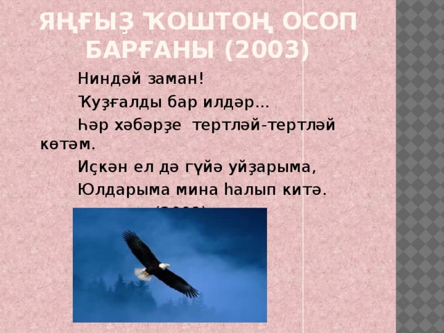 Яңғыҙ ҡоштоң осоп барғаны (2003)  Ниндәй заман!  Ҡуҙғалды бар илдәр...  Һәр хәбәрҙе тертләй-тертләй көтәм.  Иҫкән ел дә гүйә уйҙарыма,  Юлдарыма мина һалып китә.  (2003) 