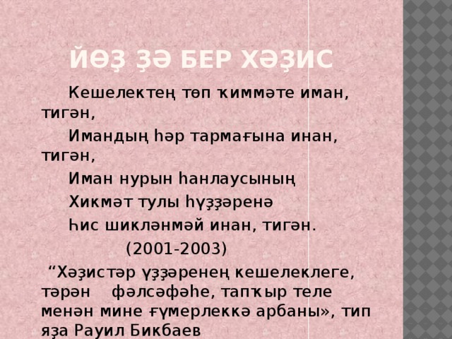 Йөҙ ҙә бер хәҙис  Кешелектең төп ҡиммәте иман, тигән,  Имандың һәр тармағына инан, тигән,  Иман нурын һанлаусының  Хикмәт тулы һүҙҙәренә  Һис шикләнмәй инан, тигән.  (2001-2003) “ Хәҙистәр үҙҙәренең кешелеклеге, тәрән фәлсәфәһе, тапҡыр теле менән мине ғүмерлеккә арбаны», тип яҙа Рауил Бикбаев 
