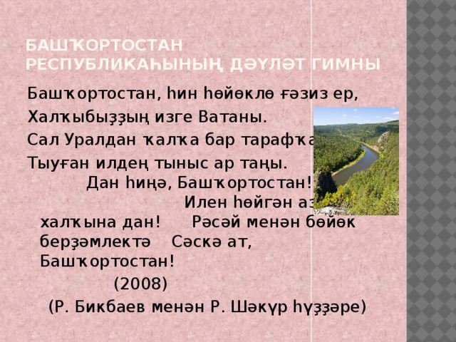 Башҡортостан Республикаһының Дәүләт гимны Башҡортостан, һин һөйөклө ғәзиз ер, Халҡыбыҙҙың изге Ватаны. Сал Уралдан ҡалҡа бар тарафҡа Тыуған илдең тыныс ар таңы. Дан һиңә, Башҡортостан! Илен һөйгән азат халҡына дан! Рәсәй менән бөйөк берҙәмлектә Сәскә ат, Башҡортостан! (2008)  (Р. Бикбаев менән Р. Шәкүр һүҙҙәре) 