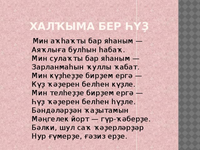 Халҡыма бер һүҙ  Мин аҡһаҡты бар яһаным —  Аяҡлыға булһын һабаҡ.  Мин сулаҡты бар яһаным —  Зарланмаһын ҡуллы ҡабат.  Мин күҙһеҙҙе бирҙем ергә —  Күҙ ҡәҙерен белһен күҙле.  Мин телһеҙҙе бирҙем ергә —  Һүҙ ҡәҙерен белһен һүҙле.  Бәндәләрҙән ҡаҙытамын  Мәңгелек йорт — гүр-ҡәберҙе.  Бәлки, шул саҡ ҡәҙерләрҙәр  Нур ғүмерҙе, ғәзиз ерҙе. 