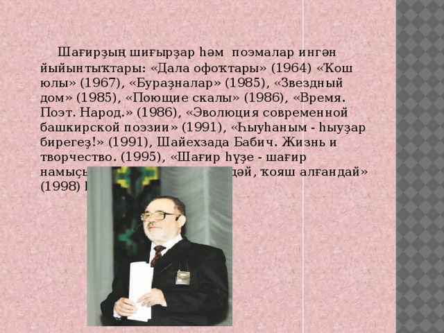  Шағирҙың шиғырҙар һәм  поэмалар ингән йыйынтыҡтары: «Дала офоҡтары» (1964) «Ҡош юлы» (1967), «Бураҙналар» (1985), «Звездный дом» (1985), «Поющие скалы» (1986), «Время. Поэт. Народ.» (1986), «Эволюция современной башкирской поэзии» (1991), «Һыуһаным - һыуҙар бирегеҙ!» (1991), Шайехзада Бабич. Жизнь и творчество. (1995), «Шағир һүҙе - шағир намыҫы» (1997),  «Ай күргәндәй, ҡояш алғандай» (1998) һ.б. 