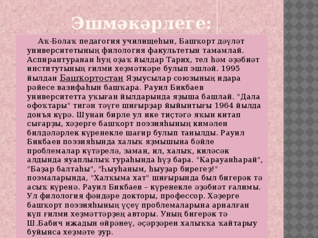 Эшмәкәрлеге:  Аҡ-Болаҡ педагогия училищеһын, Башҡорт дәүләт университетының филология факультетын тамамлай. Аспирантуранан һуң оҙаҡ йылдар Тарих, тел һәм әҙәбиәт институтының ғилми хеҙмәткәре булып эшләй. 1995 йылдан  Башҡортостан  Яҙыусылар союзының идара рәйесе вазифаһын башҡара. Рауил Бикбаев университетта уҡыған йылдарында яҙыша башлай. 