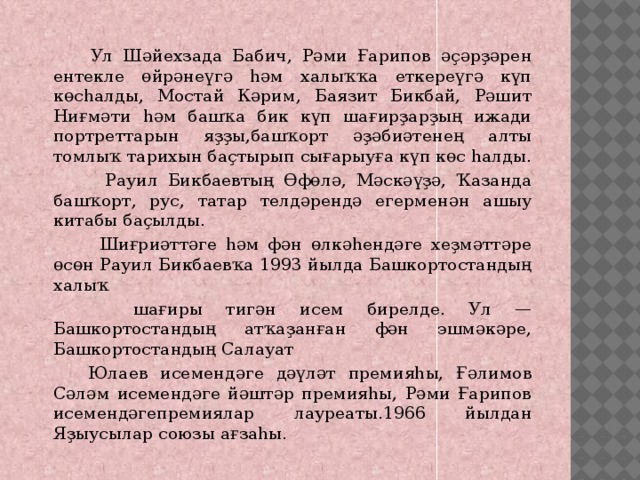  Ул Шəйехзада Бабич, Рəми Ғарипов əҫəрҙəрен ентекле өйрəнеүгə һəм халыҡҡа еткереүгə күп көсһалды, Мостай Кəрим, Баязит Бикбай, Рəшит Ниғмəти һəм башҡа бик күп шағирҙарҙың ижади портреттарын яҙҙы,башҡорт əҙəбиəтенең алты томлыҡ тарихын баҫтырып сығарыуға күп көс һалды.  Рауил Бикбаевтың Өфөлə, Мəскəүҙə, Ҡазанда башҡорт, рус, татар телдəрендə егерменəн ашыу китабы баҫылды.  Шиғриəттəге һəм фəн өлкəһендəге хеҙмəттəре өсөн Рауил Бикбаевҡа 1993 йылда Башкортостандың халыҡ  шағиры тигəн исем бирелде. Ул — Башкортостандың атҡаҙанған фəн эшмəкəре, Башкортостандың Салауат  Юлаев исемендəге дəүлəт премияһы, Ғəлимов Сəлəм исемендəге йəштəр премияһы, Рəми Ғарипов исемендəгепремиялар лауреаты.1966 йылдан Яҙыусылар союзы ағзаһы. 