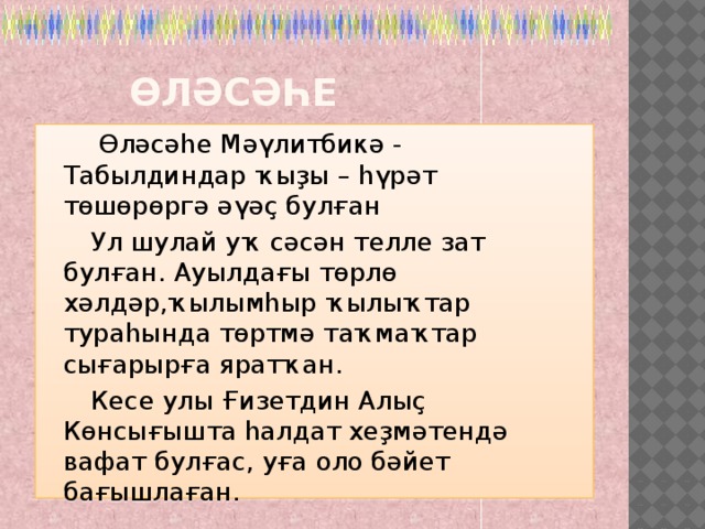  Өләсәһе  Өләсәһе Мәүлитбикә - Табылдиндар ҡыҙы – һүрәт төшөрөргә әүәҫ булған  Ул шулай уҡ сәсән телле зат булған. Ауылдағы төрлө хәлдәр,ҡылымһыр ҡылыҡтар тураһында төртмә таҡмаҡтар сығарырға яратҡан.  Кесе улы Ғизетдин Алыҫ Көнсығышта һалдат хеҙмәтендә вафат булғас, уға оло бәйет бағышлаған. 