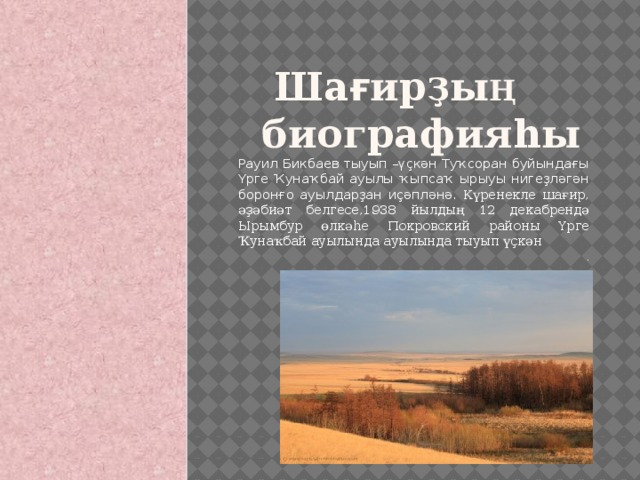 Ша ғ ир ҙ ы ң    биографияhы Рауил Бикбаев тыуып –үҫкән Туҡсоран буйындағы Үрге Ҡунаҡбай ауылы ҡыпсаҡ ырыуы нигеҙләгән боронғо ауылдарҙан иҫәпләнә. Күренекле шағир, әҙәбиәт белгесе,1938 йылдың 12 декабрендә Ырымбур өлкәһе Покровский районы Үрге Ҡунаҡбай ауылында ауылында тыуып үҫкән . 