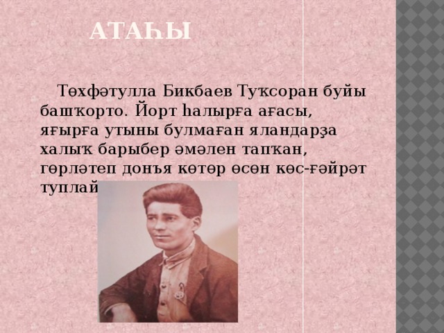  Атаһы    Төхфәтулла Бикбаев Туҡсоран буйы башҡорто. Йорт һалырға ағасы, яғырға утыны булмаған яландарҙа халыҡ барыбер әмәлен тапҡан, гөрләтеп донъя көтөр өсөн көс-ғәйрәт туплай алған. 