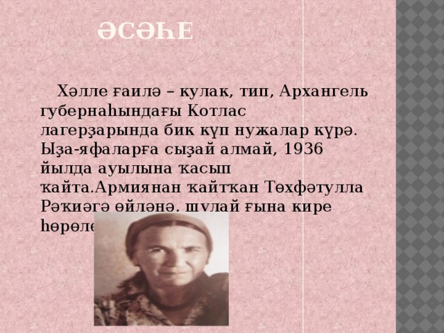  Әсәһе    Хәлле ғаилә – кулак, тип, Архангель губернаһындағы Котлас лагерҙарында бик күп нужалар күрә. Ыҙа-яфаларға сыҙай алмай, 1936 йылда ауылына ҡасып ҡайта.Армиянан ҡайтҡан Төхфәтулла Рәҡиәгә өйләнә, шулай ғына кире һөрөлөүҙән ҡотола 